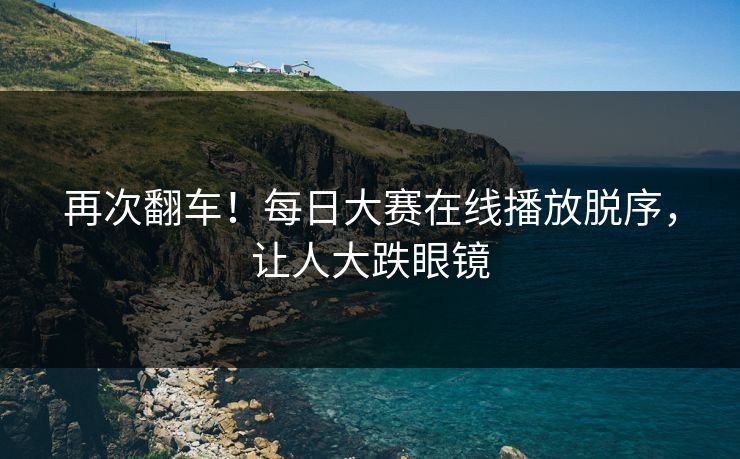 再次翻车！每日大赛在线播放脱序，让人大跌眼镜