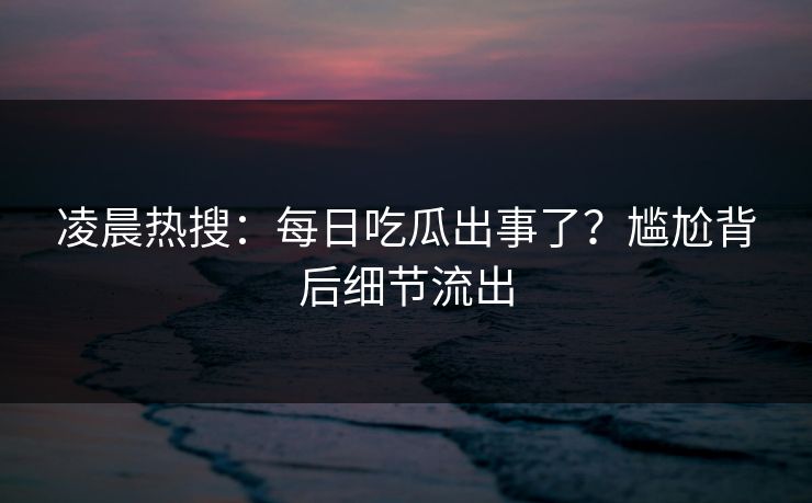 凌晨热搜：每日吃瓜出事了？尴尬背后细节流出