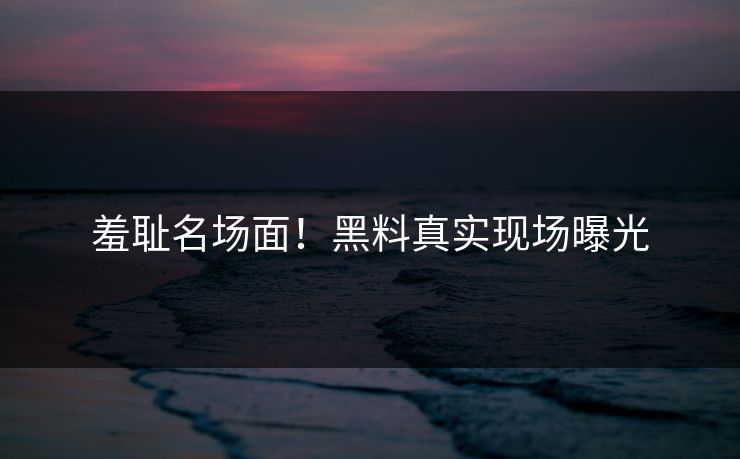 羞耻名场面！黑料真实现场曝光