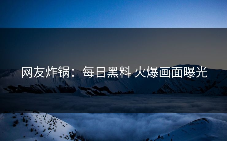 网友炸锅：每日黑料 火爆画面曝光