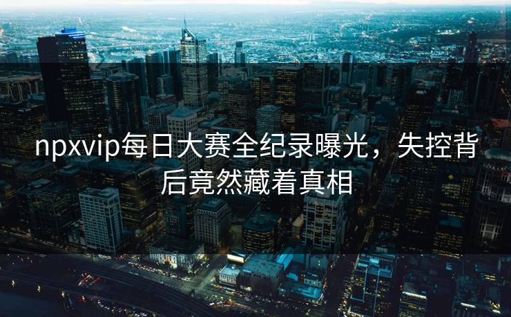npxvip每日大赛全纪录曝光，失控背后竟然藏着真相
