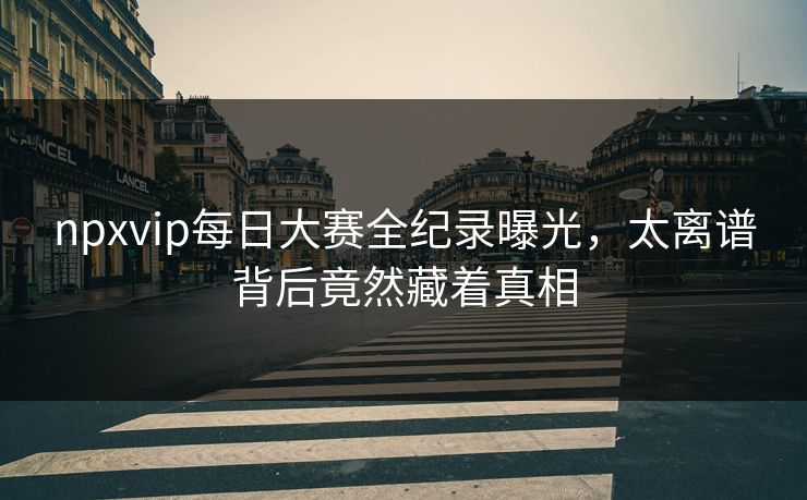 npxvip每日大赛全纪录曝光，太离谱背后竟然藏着真相