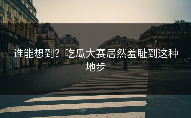 谁能想到？吃瓜大赛居然羞耻到这种地步