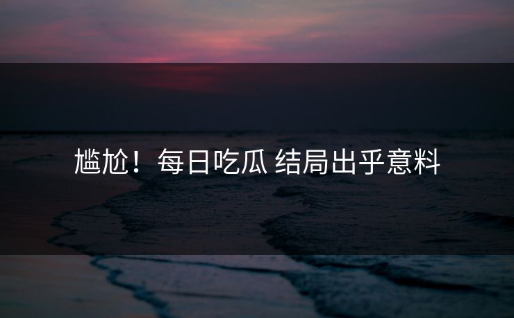 尴尬！每日吃瓜 结局出乎意料