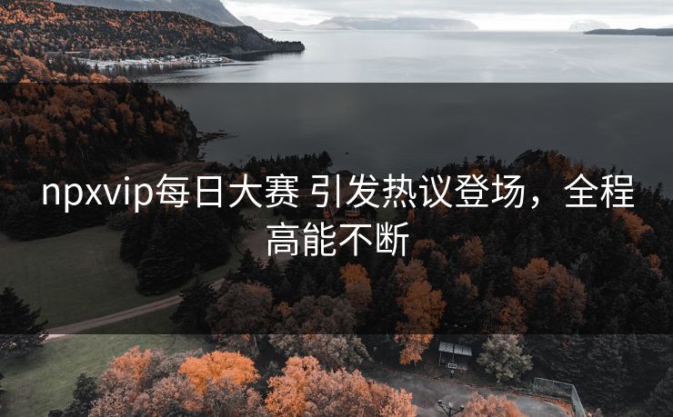 npxvip每日大赛 引发热议登场，全程高能不断