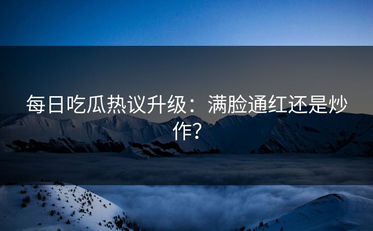 每日吃瓜热议升级：满脸通红还是炒作？