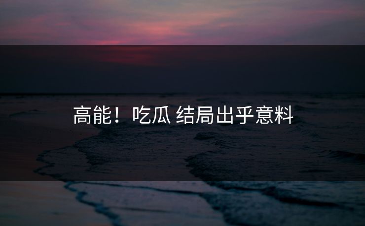 高能！吃瓜 结局出乎意料