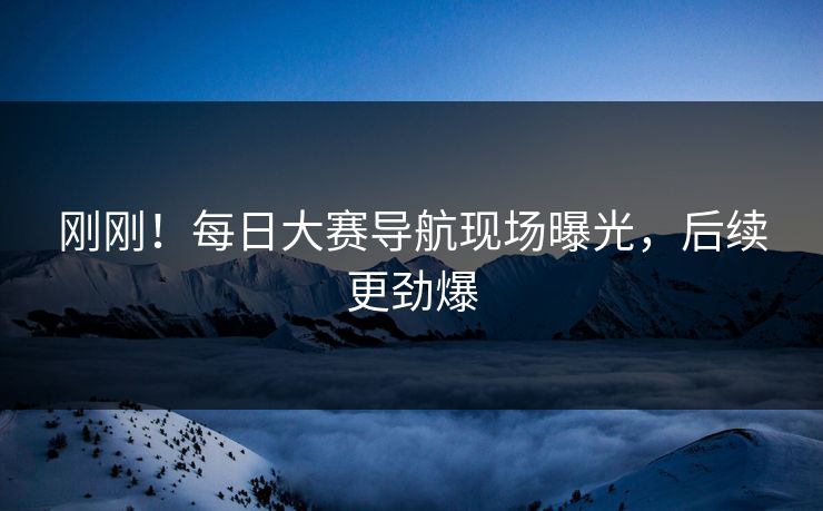 刚刚！每日大赛导航现场曝光，后续更劲爆