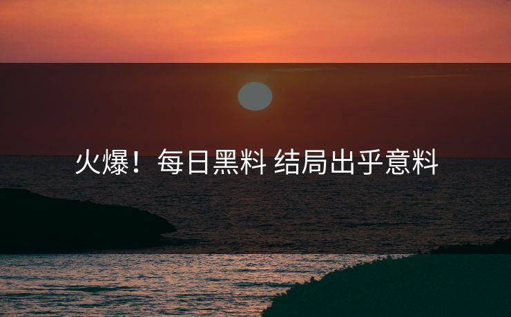 火爆！每日黑料 结局出乎意料