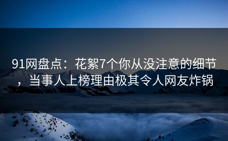 91网盘点：花絮7个你从没注意的细节，当事人上榜理由极其令人网友炸锅