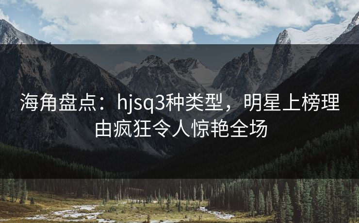 海角盘点：hjsq3种类型，明星上榜理由疯狂令人惊艳全场