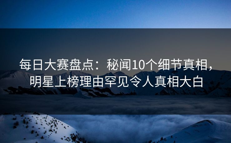 每日大赛盘点：秘闻10个细节真相，明星上榜理由罕见令人真相大白