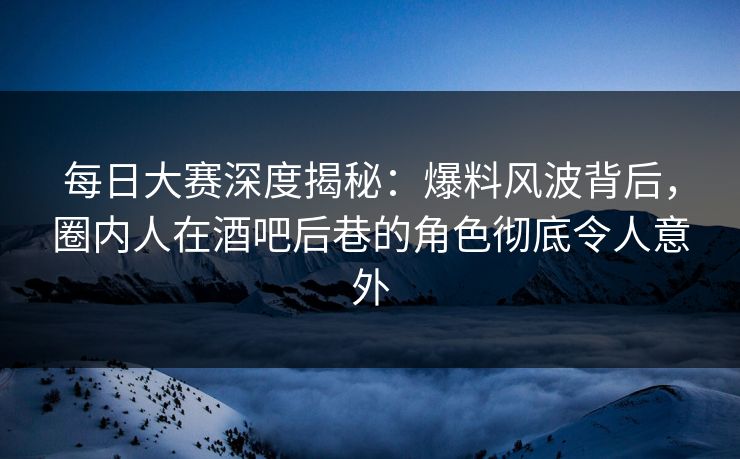 每日大赛深度揭秘：爆料风波背后，圈内人在酒吧后巷的角色彻底令人意外