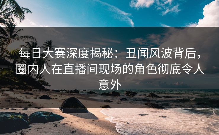 每日大赛深度揭秘：丑闻风波背后，圈内人在直播间现场的角色彻底令人意外