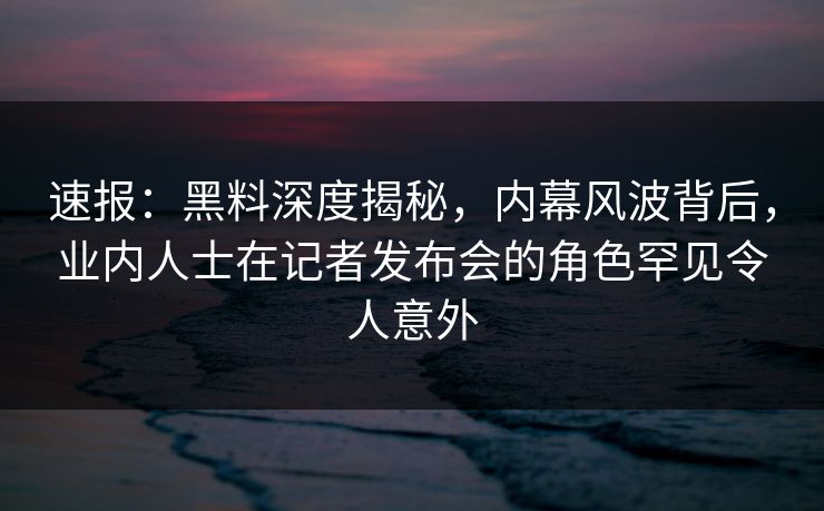 速报：黑料深度揭秘，内幕风波背后，业内人士在记者发布会的角色罕见令人意外