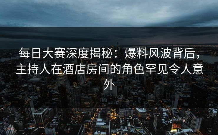 每日大赛深度揭秘：爆料风波背后，主持人在酒店房间的角色罕见令人意外