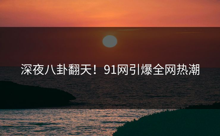 深夜八卦翻天！91网引爆全网热潮