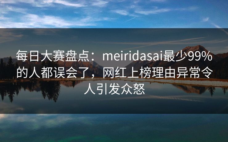 每日大赛盘点：meiridasai最少99%的人都误会了，网红上榜理由异常令人引发众怒