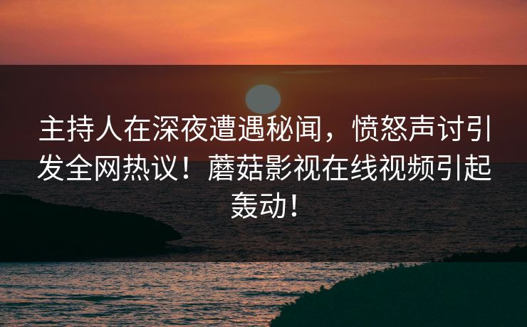 主持人在深夜遭遇秘闻，愤怒声讨引发全网热议！蘑菇影视在线视频引起轰动！