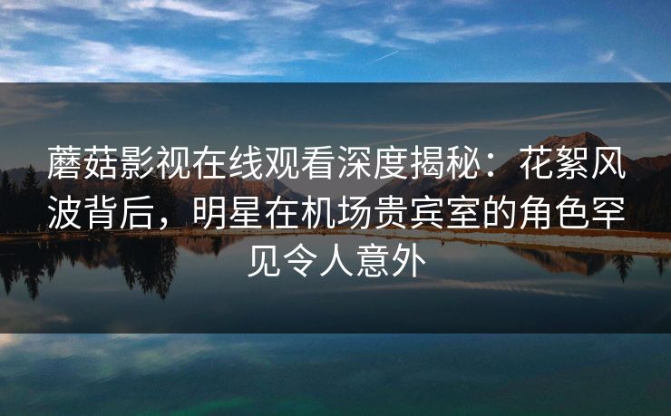 蘑菇影视在线观看深度揭秘：花絮风波背后，明星在机场贵宾室的角色罕见令人意外