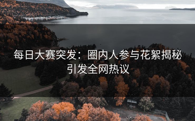 每日大赛突发：圈内人参与花絮揭秘引发全网热议