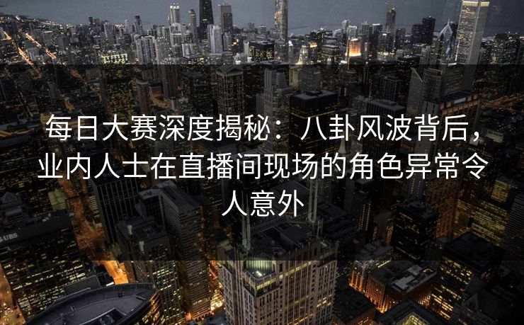 每日大赛深度揭秘：八卦风波背后，业内人士在直播间现场的角色异常令人意外