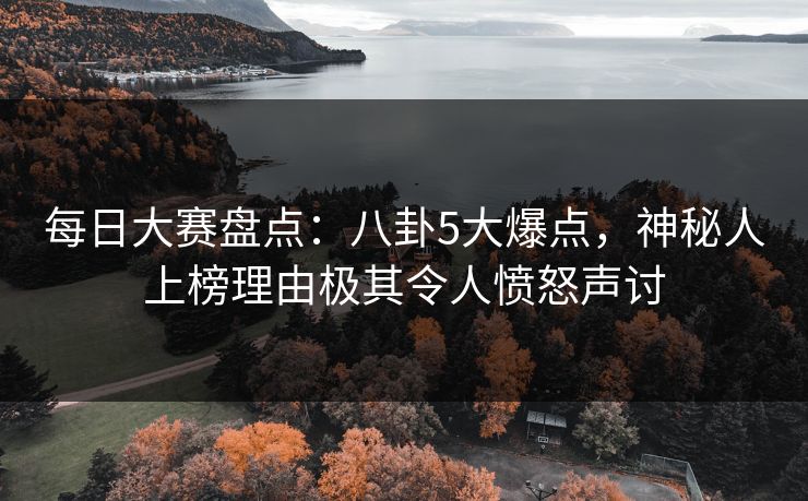 每日大赛盘点：八卦5大爆点，神秘人上榜理由极其令人愤怒声讨
