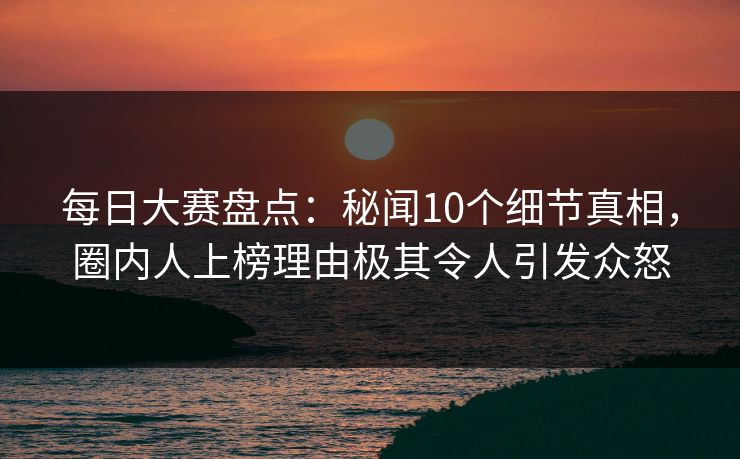 每日大赛盘点：秘闻10个细节真相，圈内人上榜理由极其令人引发众怒