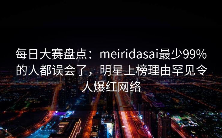 每日大赛盘点：meiridasai最少99%的人都误会了，明星上榜理由罕见令人爆红网络