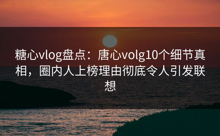 糖心vlog盘点：唐心volg10个细节真相，圈内人上榜理由彻底令人引发联想