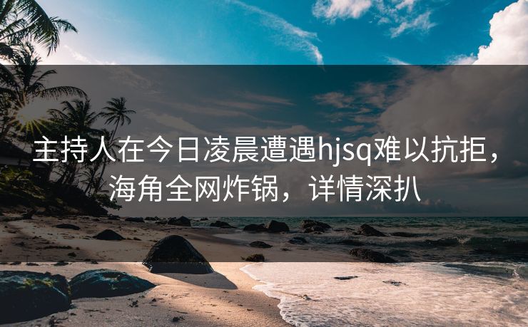 主持人在今日凌晨遭遇hjsq难以抗拒，海角全网炸锅，详情深扒