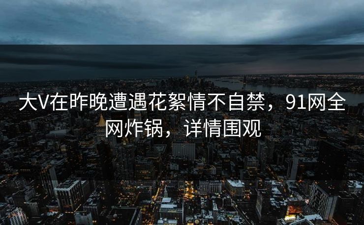 大V在昨晚遭遇花絮情不自禁，91网全网炸锅，详情围观