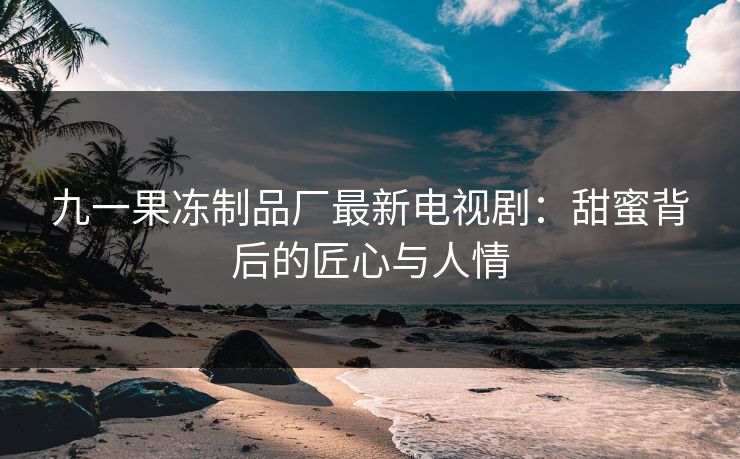 九一果冻制品厂最新电视剧：甜蜜背后的匠心与人情