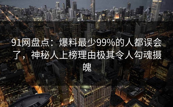 91网盘点：爆料最少99%的人都误会了，神秘人上榜理由极其令人勾魂摄魄