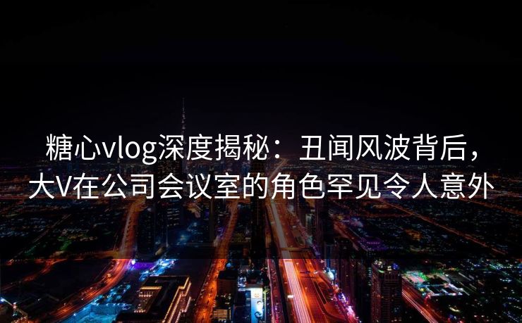 糖心vlog深度揭秘：丑闻风波背后，大V在公司会议室的角色罕见令人意外