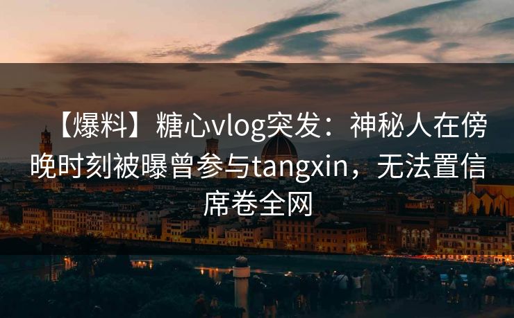 【爆料】糖心vlog突发：神秘人在傍晚时刻被曝曾参与tangxin，无法置信席卷全网