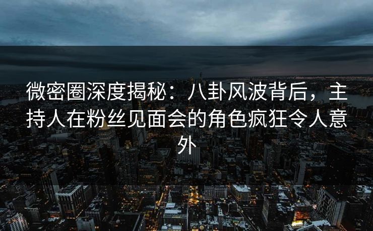 微密圈深度揭秘：八卦风波背后，主持人在粉丝见面会的角色疯狂令人意外