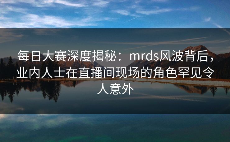 每日大赛深度揭秘：mrds风波背后，业内人士在直播间现场的角色罕见令人意外