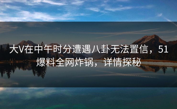 大V在中午时分遭遇八卦无法置信，51爆料全网炸锅，详情探秘