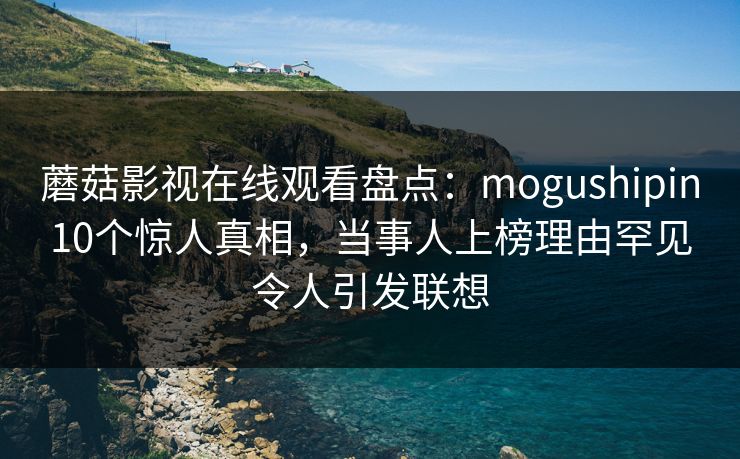 蘑菇影视在线观看盘点：mogushipin10个惊人真相，当事人上榜理由罕见令人引发联想