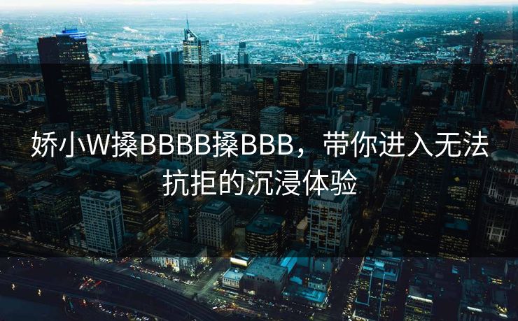 娇小W搡BBBB搡BBB,带你进入无法抗拒的沉浸体验 娇小W搡BBBB搡BBB,带你进入无法抗拒的沉浸体验