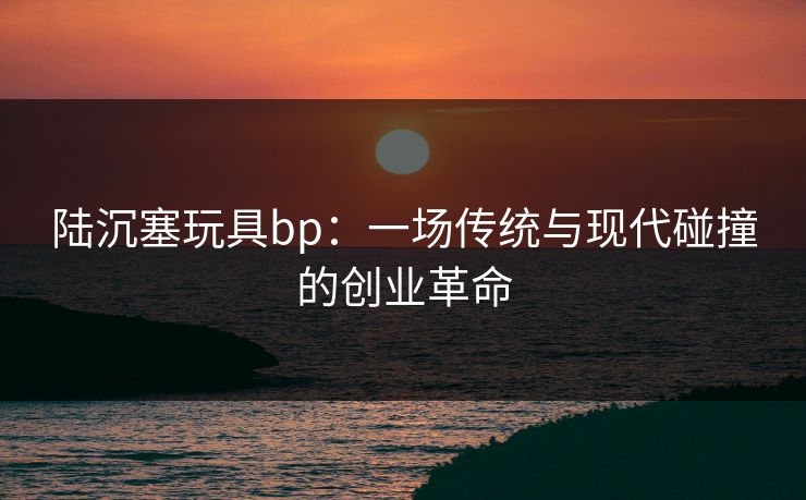 陆沉塞玩具bp：一场传统与现代碰撞的创业革命