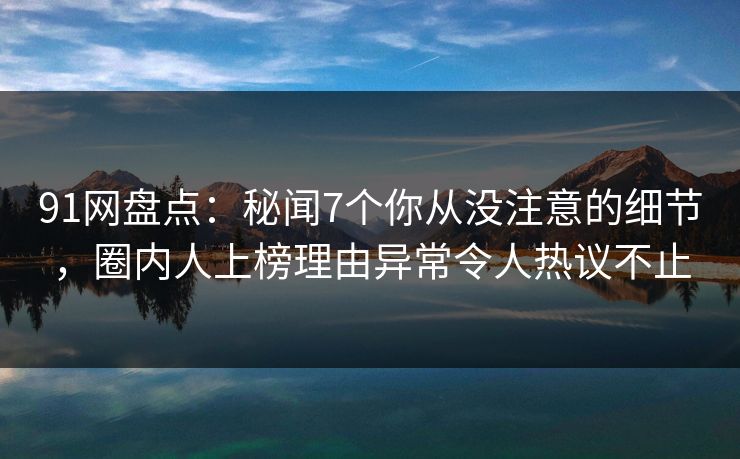 91网盘点：秘闻7个你从没注意的细节，圈内人上榜理由异常令人热议不止