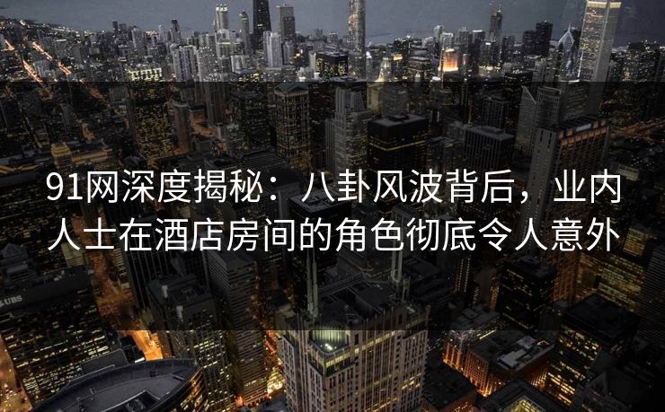 91网深度揭秘：八卦风波背后，业内人士在酒店房间的角色彻底令人意外