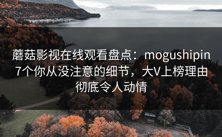 蘑菇影视在线观看盘点：mogushipin7个你从没注意的细节，大V上榜理由彻底令人动情