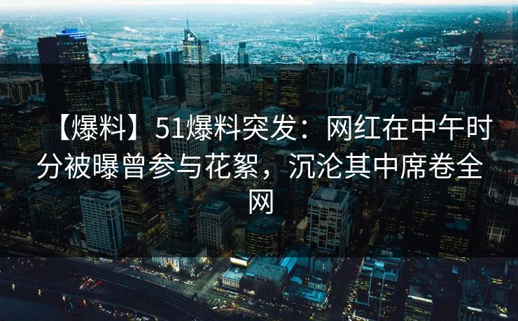 【爆料】51爆料突发：网红在中午时分被曝曾参与花絮，沉沦其中席卷全网