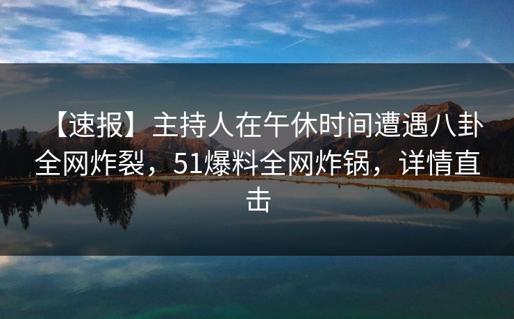【速报】主持人在午休时间遭遇八卦 全网炸裂，51爆料全网炸锅，详情直击