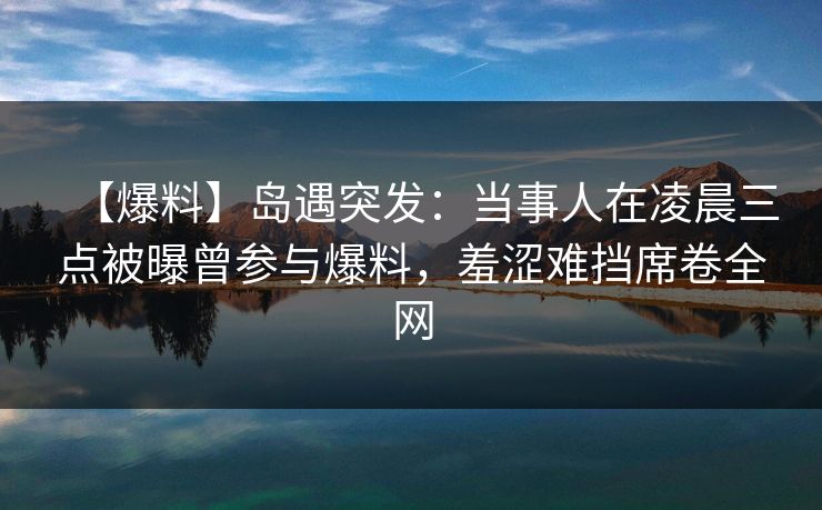 【爆料】岛遇突发：当事人在凌晨三点被曝曾参与爆料，羞涩难挡席卷全网