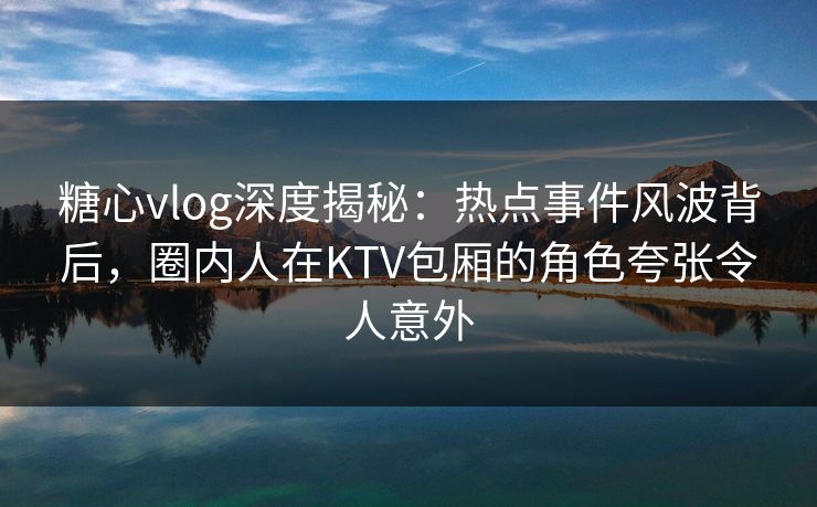 糖心vlog深度揭秘：热点事件风波背后，圈内人在KTV包厢的角色夸张令人意外
