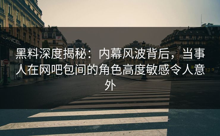 黑料深度揭秘：内幕风波背后，当事人在网吧包间的角色高度敏感令人意外